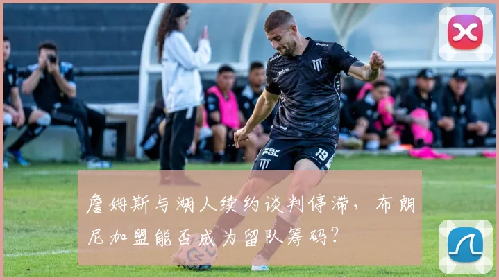 詹姆斯与湖人续约谈判停滞,布朗尼加盟能否成为留队筹码?