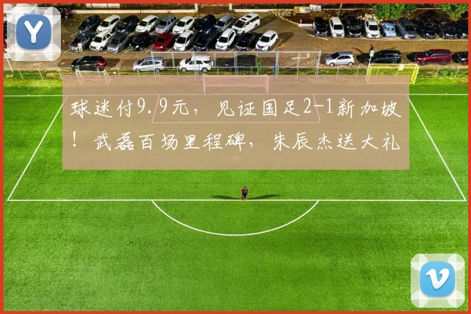 球迷付9.9元，见证国足2-1新加坡！武磊百场里程碑，朱辰杰送大礼