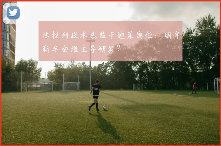 法拉利技术总监卡迪莱离任,明年新车由谁主导研发?