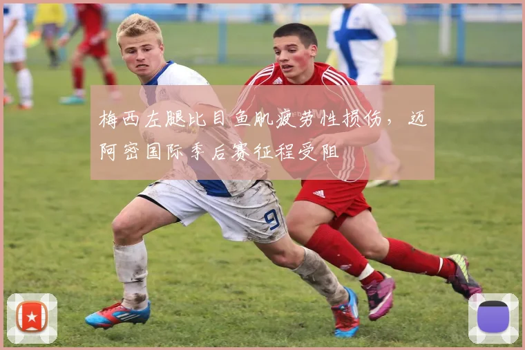 梅西左腿比目鱼肌疲劳性损伤,迈阿密国际季后赛征程受阻