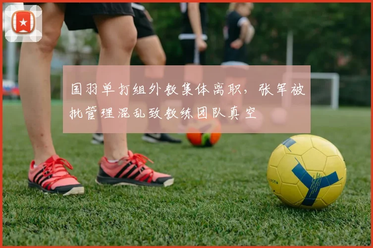 国羽单打组外教集体离职,张军被批管理混乱致教练团队真空