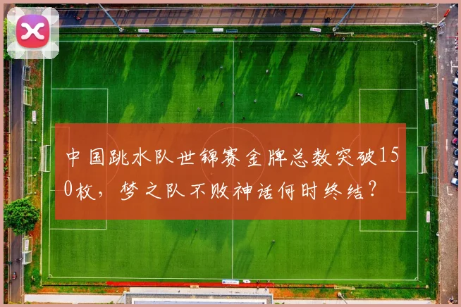 中国跳水队世锦赛金牌总数突破150枚，梦之队不败神话何时终结？