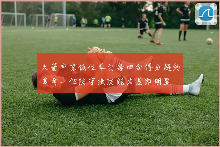 火箭申京低位单打每回合得分超约基奇,但防守换防能力差距明显