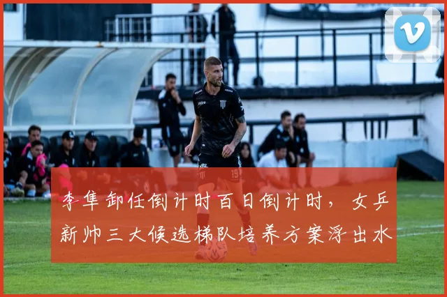 李隼卸任倒计时百日倒计时,女乒新帅三大候选梯队培养方案浮出水面