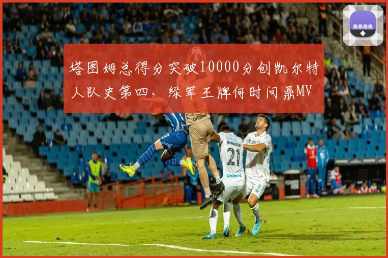 塔图姆总得分突破10000分创凯尔特人队史第四,绿军王牌何时问鼎MVP?