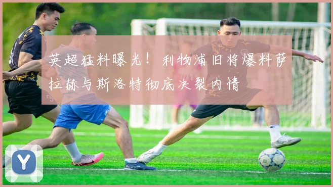 英超猛料曝光!利物浦旧将爆料萨拉赫与斯洛特彻底决裂内情