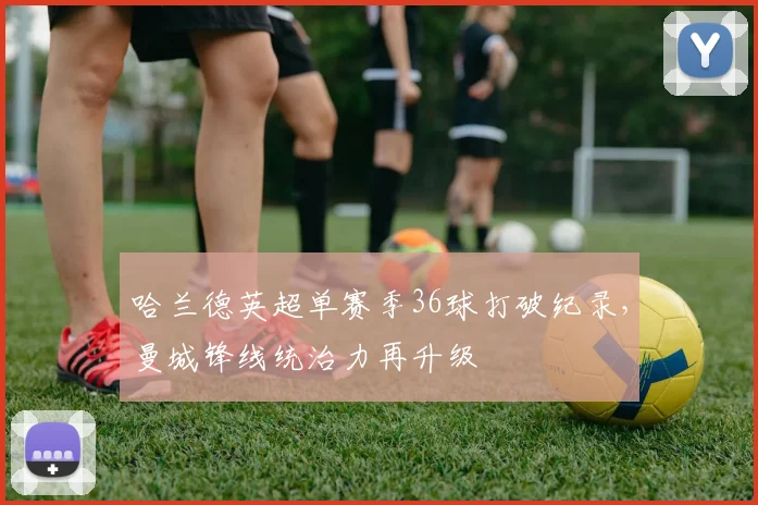 哈兰德英超单赛季36球打破纪录，曼城锋线统治力再升级